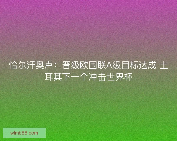恰尔汗奥卢：晋级欧国联A级目标达成 土耳其下一个冲击世界杯