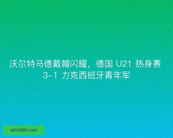 沃尔特马德戴帽闪耀，德国 U21 热身赛 3-1 力克西班牙青年军