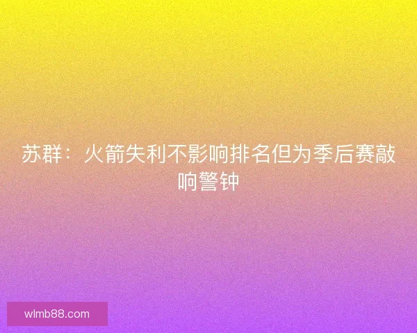 苏群:火箭失利不影响排名但为季后赛敲响警钟 苏群:火箭失利不影响排名但为季后赛敲响警钟