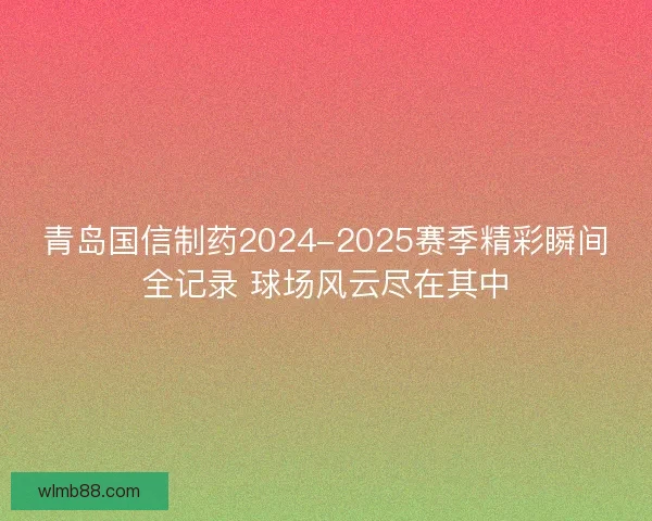 青岛国信制药2024-2025赛季精彩瞬间全记录 球场风云尽在其中