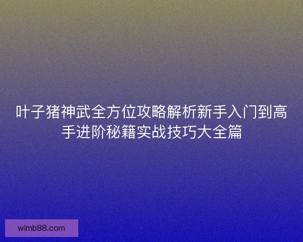 叶子猪神武全方位攻略解析新手入门到高手进阶秘籍实战技巧大全篇 叶子猪神武全方位攻略解析新手入门到高手进阶秘籍实战技巧大全篇