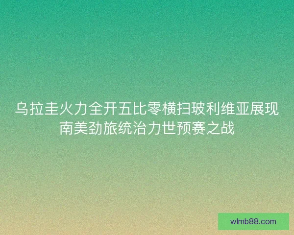 乌拉圭火力全开五比零横扫玻利维亚展现南美劲旅统治力世预赛之战 乌拉圭火力全开五比零横扫玻利维亚展现南美劲旅统治力世预赛之战