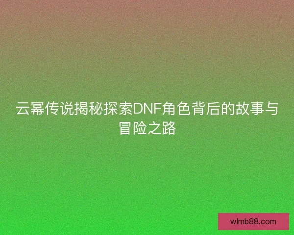 云幂传说揭秘探索DNF角色背后的故事与冒险之路 云幂传说揭秘探索DNF角色背后的故事与冒险之路