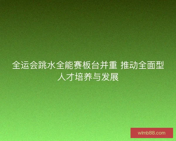 全运会跳水全能赛板台并重 推动全面型人才培养与发展