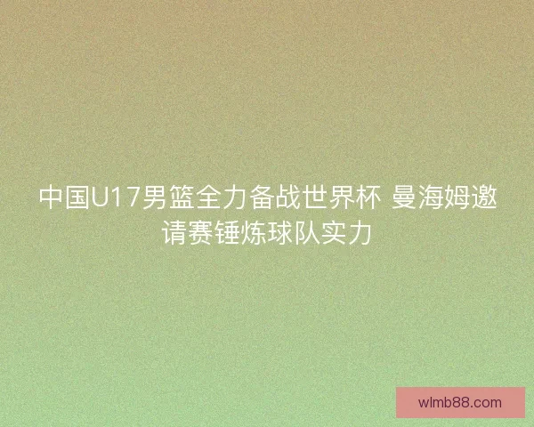 中国U17男篮全力备战世界杯 曼海姆邀请赛锤炼球队实力