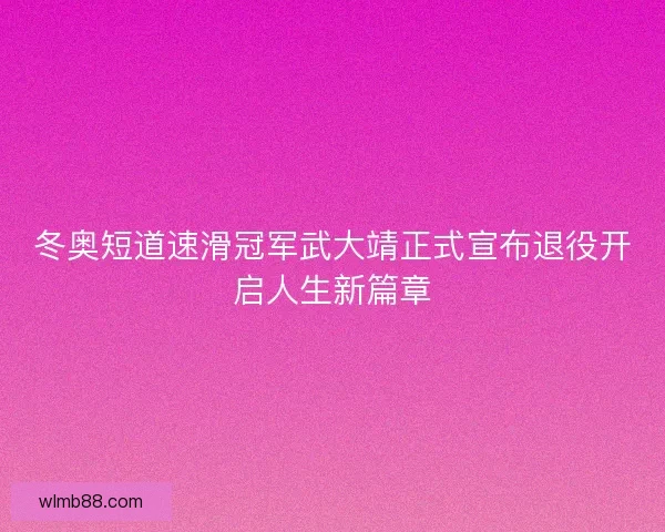 冬奥短道速滑冠军武大靖正式宣布退役开启人生新篇章 冬奥短道速滑冠军武大靖正式宣布退役开启人生新篇章