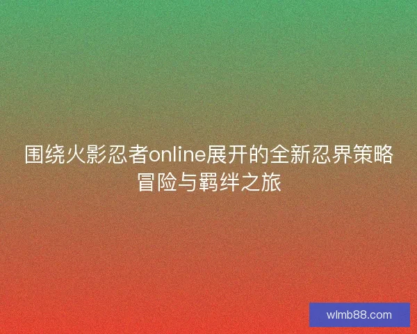 围绕火影忍者online展开的全新忍界策略冒险与羁绊之旅