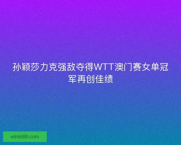 孙颖莎力克强敌夺得WTT澳门赛女单冠军再创佳绩