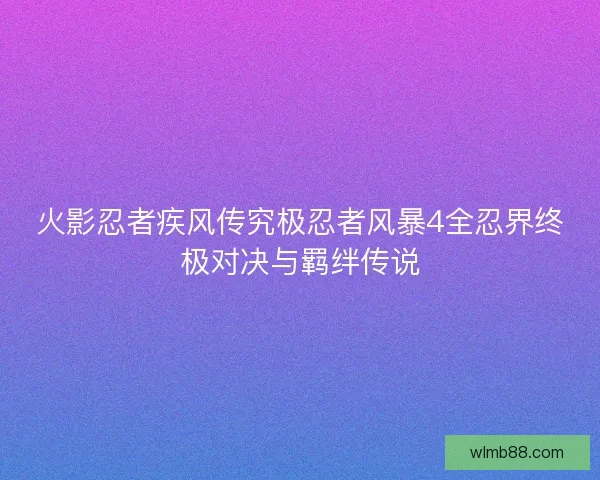 火影忍者疾风传究极忍者风暴4全忍界终极对决与羁绊传说