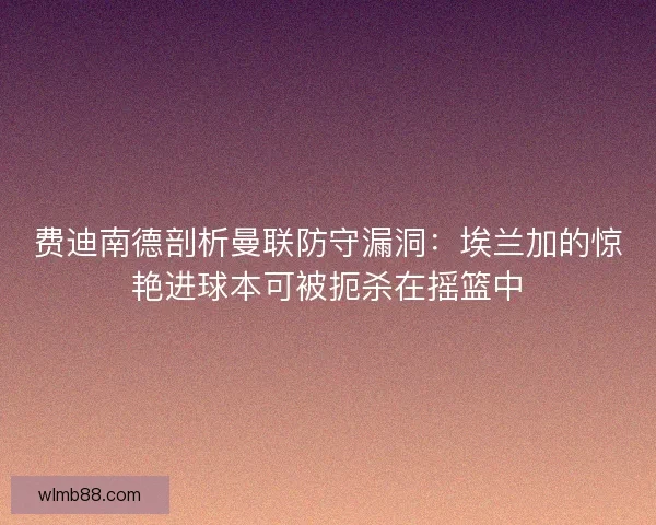 费迪南德剖析曼联防守漏洞：埃兰加的惊艳进球本可被扼杀在摇篮中