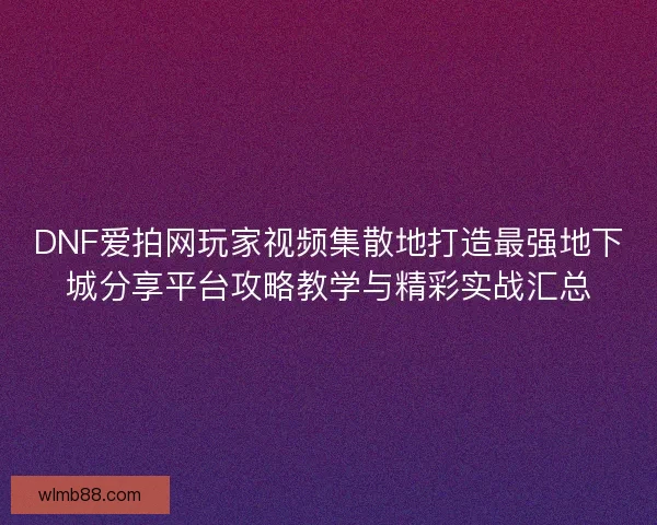 DNF爱拍网玩家视频集散地打造最强地下城分享平台攻略教学与精彩实战汇总