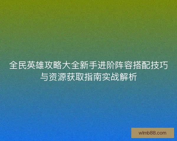 全民英雄攻略大全新手进阶阵容搭配技巧与资源获取指南实战解析