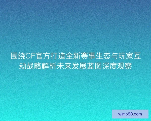 围绕CF官方打造全新赛事生态与玩家互动战略解析未来发展蓝图深度观察